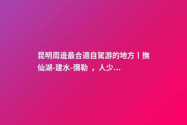 昆明周邊最合適自駕游的地方丨撫仙湖-建水-彌勒，人少景美的秘境